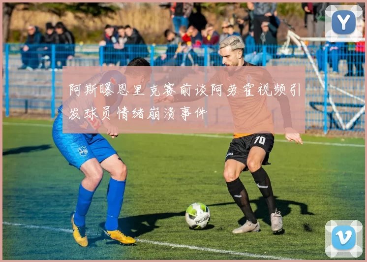 阿斯曝恩里克赛前谈阿劳霍视频引发球员情绪崩溃事件
