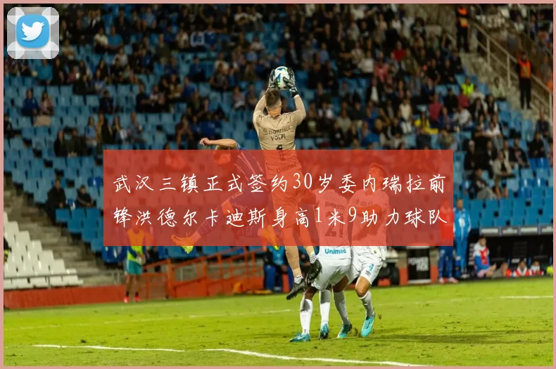 武汉三镇正式签约30岁委内瑞拉前锋洪德尔卡迪斯身高1米9助力球队新赛季
