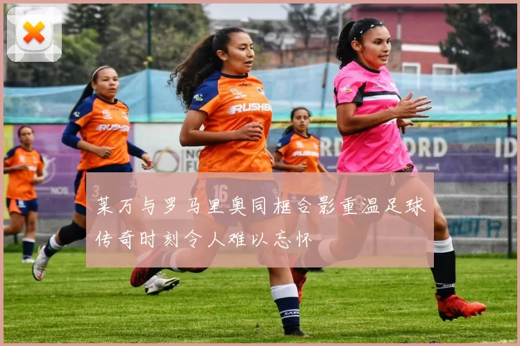 莱万与罗马里奥同框合影重温足球传奇时刻令人难以忘怀
