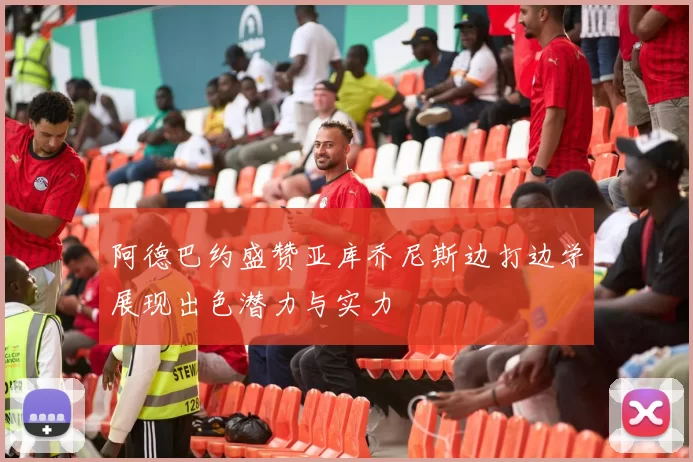 阿德巴约盛赞亚库乔尼斯边打边学展现出色潜力与实力