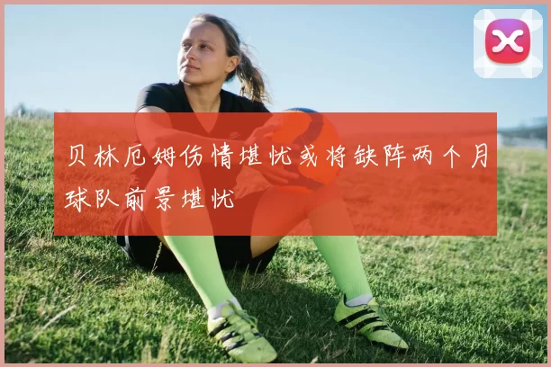 贝林厄姆伤情堪忧或将缺阵两个月球队前景堪忧