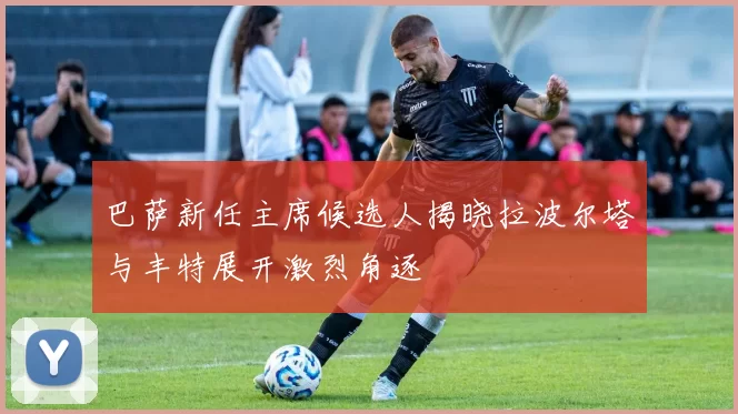 巴萨新任主席候选人揭晓拉波尔塔与丰特展开激烈角逐