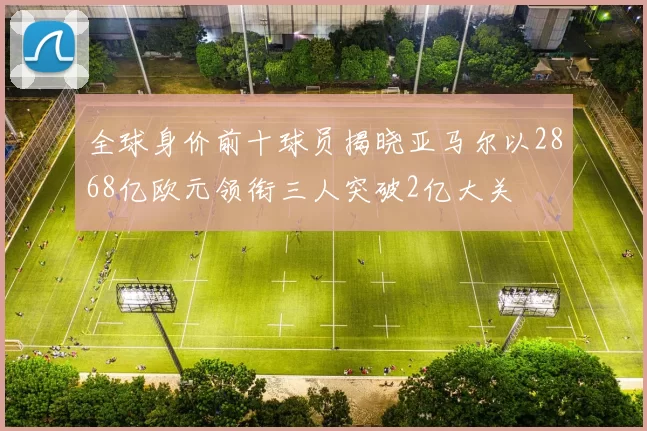 全球身价前十球员揭晓亚马尔以2868亿欧元领衔三人突破2亿大关
