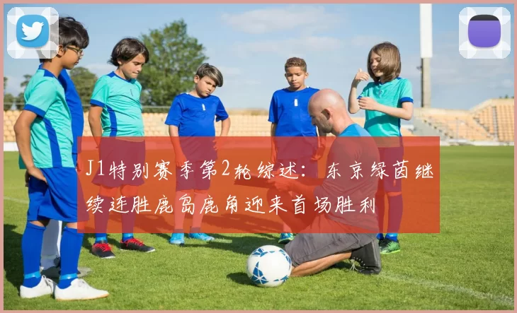 J1特别赛季第2轮综述：东京绿茵继续连胜鹿岛鹿角迎来首场胜利
