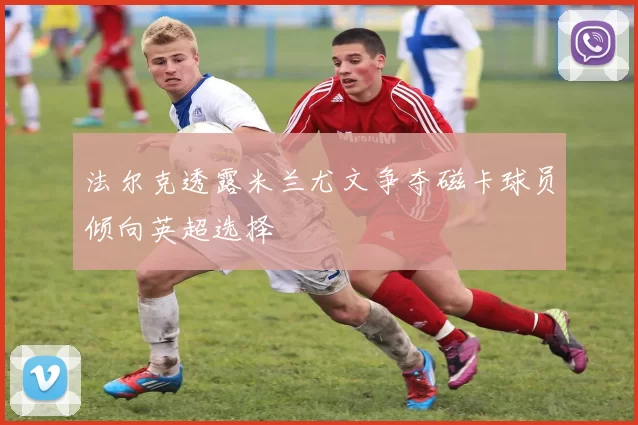 法尔克透露米兰尤文争夺磁卡球员倾向英超选择