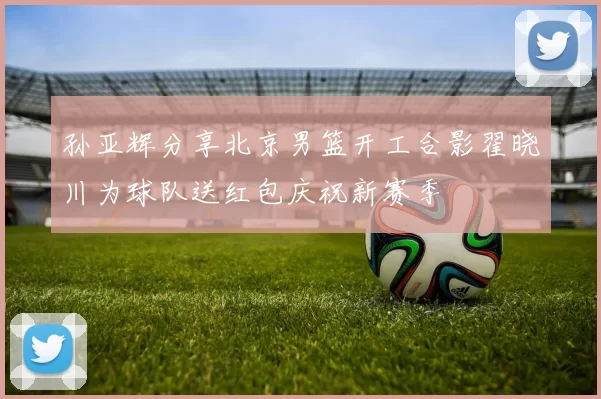 孙亚辉分享北京男篮开工合影翟晓川为球队送红包庆祝新赛季