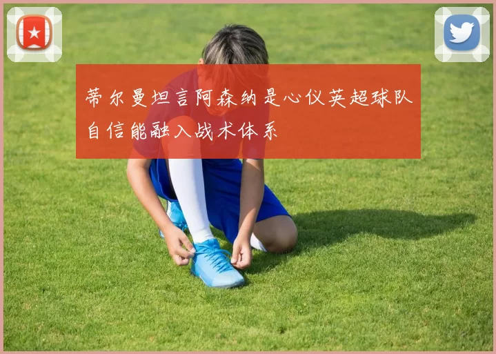 蒂尔曼坦言阿森纳是心仪英超球队自信能融入战术体系