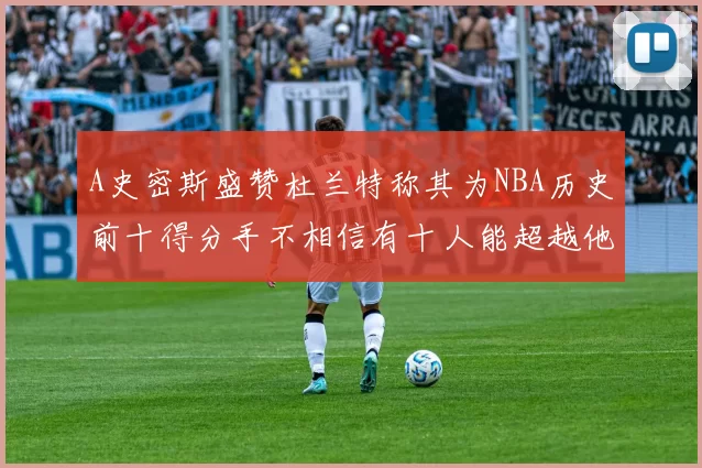 A史密斯盛赞杜兰特称其为NBA历史前十得分手不相信有十人能超越他