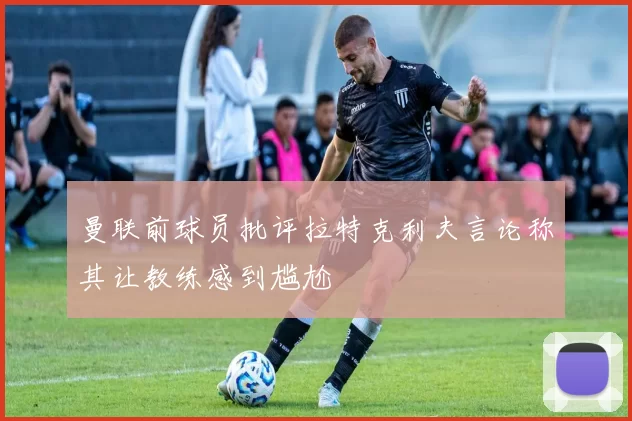 曼联前球员批评拉特克利夫言论称其让教练感到尴尬
