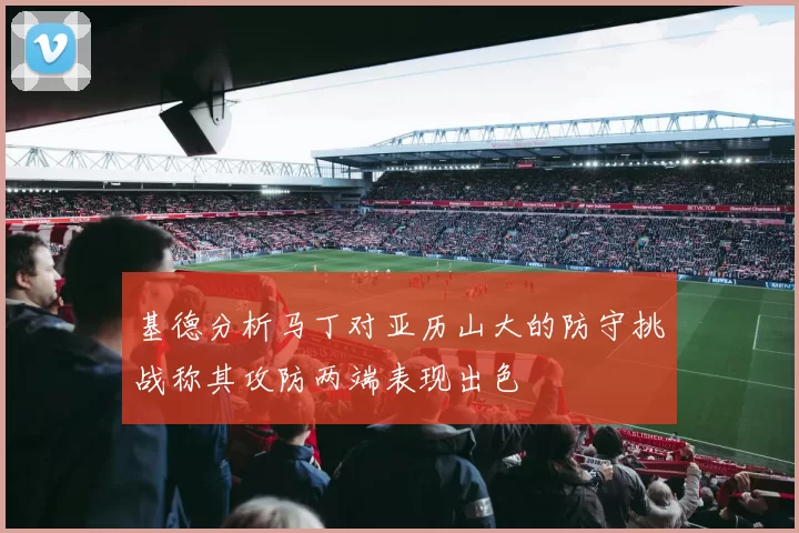 基德分析马丁对亚历山大的防守挑战称其攻防两端表现出色