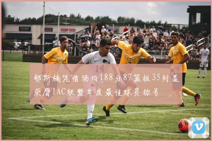 郇斯楠凭借场均188分87篮板35封盖荣膺IAC联盟年度最佳球员称号