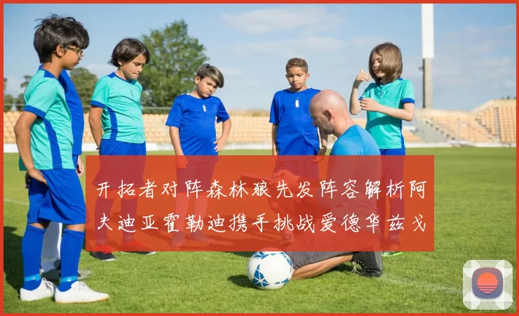 开拓者对阵森林狼先发阵容解析阿夫迪亚霍勒迪携手挑战爱德华兹戈贝尔