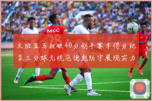 文班亚马狂砍40分创平赛季得分纪录三分球无视范德彪防守展现实力