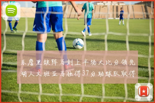 东詹里缺阵马刺上半场大比分领先湖人文班亚马独得37分助球队取得优势