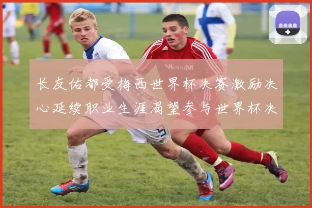 长友佑都受梅西世界杯决赛激励决心延续职业生涯渴望参与世界杯决赛