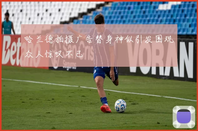 哈兰德拍摄广告替身神似引发围观众人惊叹不已