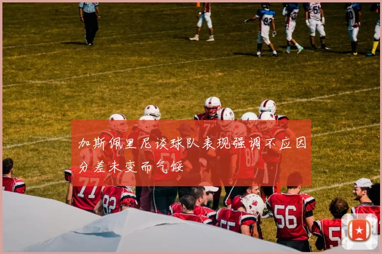 加斯佩里尼谈球队表现强调不应因分差未变而气馁
