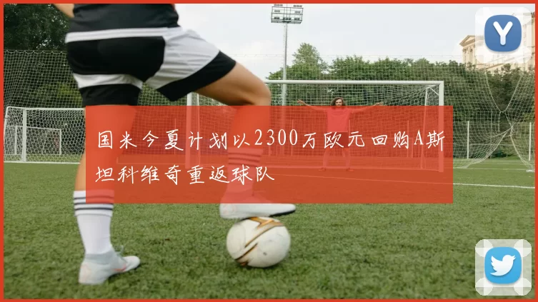 国米今夏计划以2300万欧元回购A斯坦科维奇重返球队