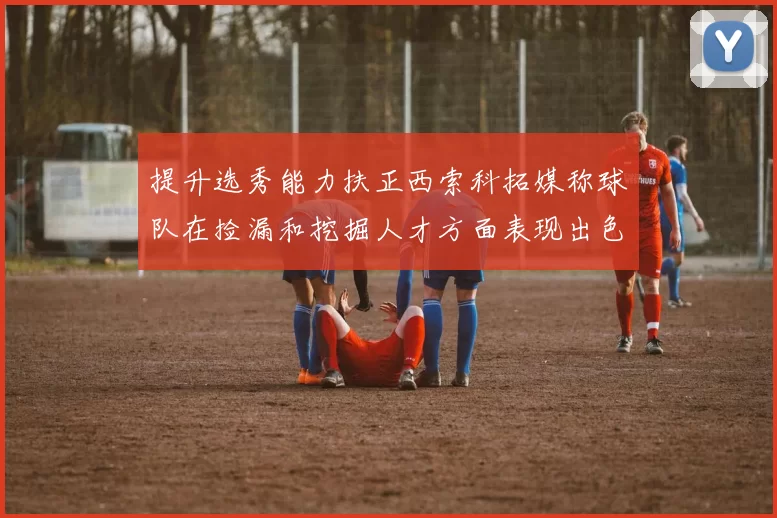 提升选秀能力扶正西索科拓媒称球队在捡漏和挖掘人才方面表现出色
