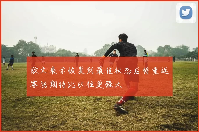 欧文表示恢复到最佳状态后将重返赛场期待比以往更强大