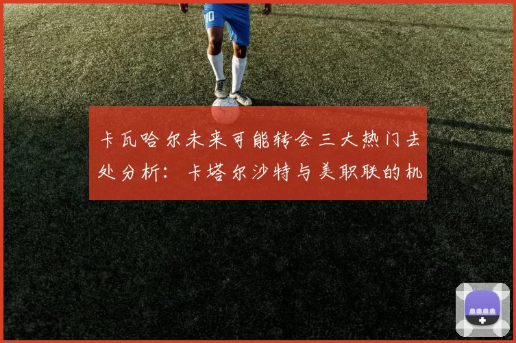 卡瓦哈尔未来可能转会三大热门去处分析：卡塔尔沙特与美职联的机会